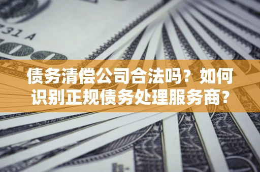 武汉债务清偿公司合法吗？如何识别正规债务处理服务商？