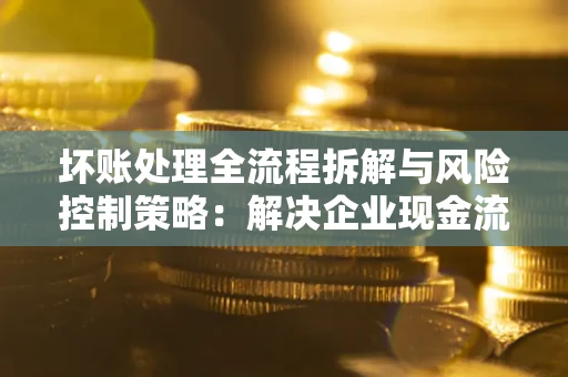 武汉坏账处理全流程拆解与风险控制策略：解决企业现金流顽疾的实战指南