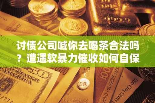 武汉讨债公司喊你去喝茶合法吗？遭遇软暴力催收如何自保？