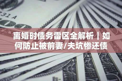 武汉离婚时债务雷区全解析｜如何防止被前妻/夫坑惨还债？