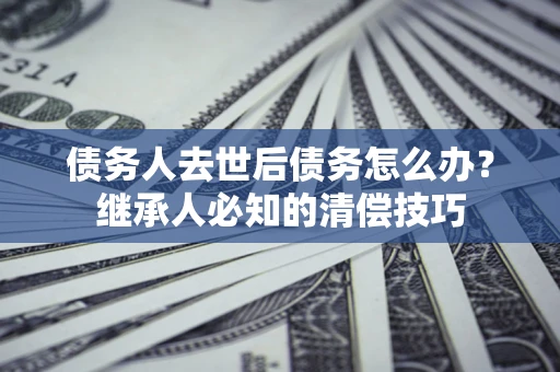 武汉债务人去世后债务怎么办？继承人必知的清偿技巧