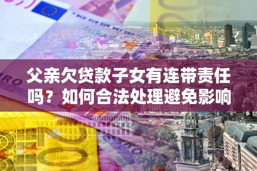 武汉父亲欠贷款子女有连带责任吗？如何合法处理避免影响？
